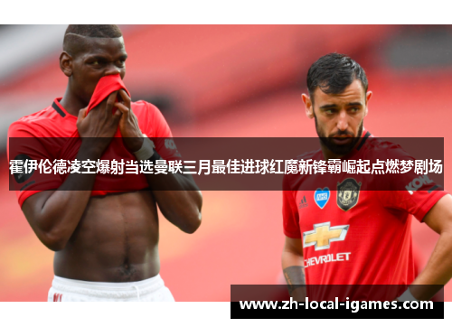 霍伊伦德凌空爆射当选曼联三月最佳进球红魔新锋霸崛起点燃梦剧场